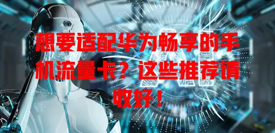 想要适配华为畅享的手机流量卡？这些推荐请收好！