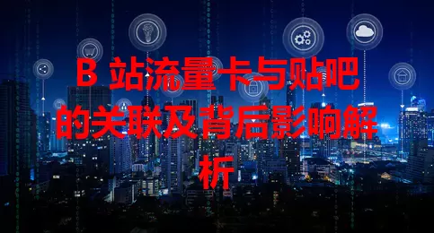 B 站流量卡与贴吧的关联及背后影响解析