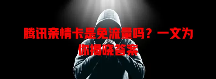 腾讯亲情卡是免流量吗？一文为你揭晓答案