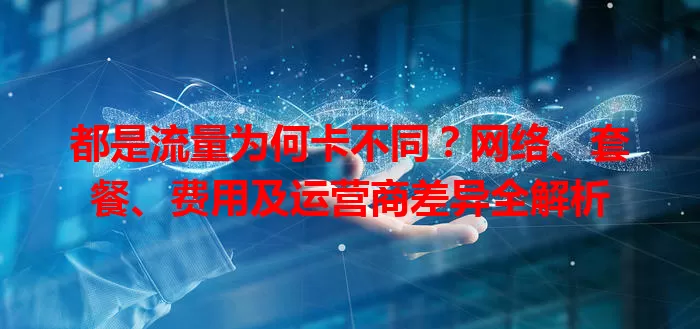 都是流量为何卡不同？网络、套餐、费用及运营商差异全解析