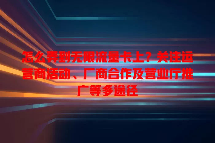怎么弄到无限流量卡上？关注运营商活动、厂商合作及营业厅推广等多途径