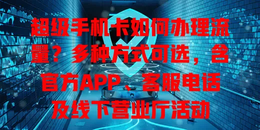 超级手机卡如何办理流量？多种方式可选，含官方APP、客服电话及线下营业厅活动