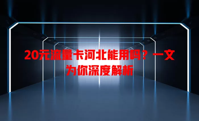 20元流量卡河北能用吗？一文为你深度解析