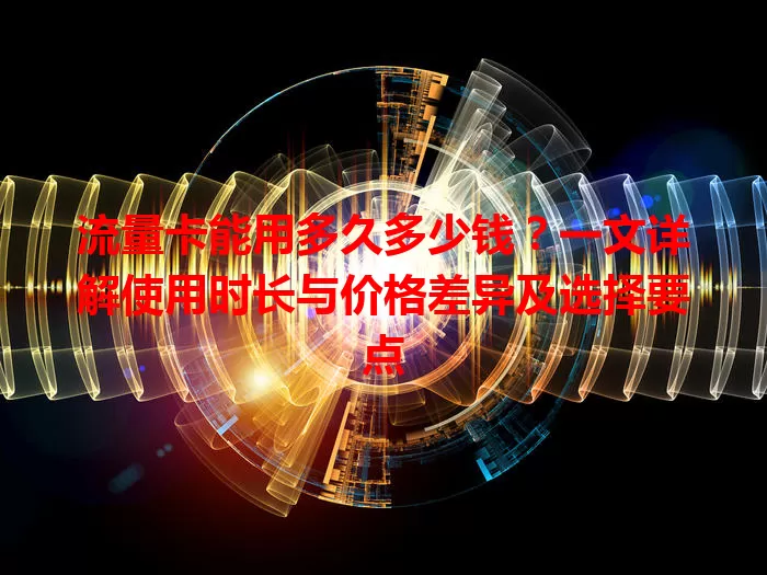流量卡能用多久多少钱？一文详解使用时长与价格差异及选择要点