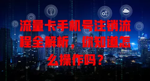 流量卡手机号注销流程全解析，你知道怎么操作吗？