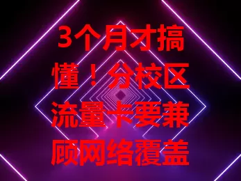 3个月才搞懂！分校区流量卡要兼顾网络覆盖、套餐性价比与服务质量