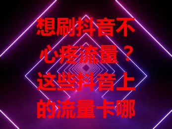 想刷抖音不心疼流量？这些抖音上的流量卡哪个好点？