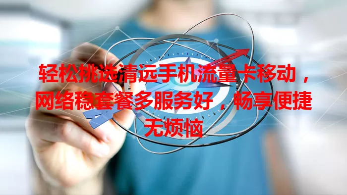 轻松挑选清远手机流量卡移动，网络稳套餐多服务好，畅享便捷无烦恼