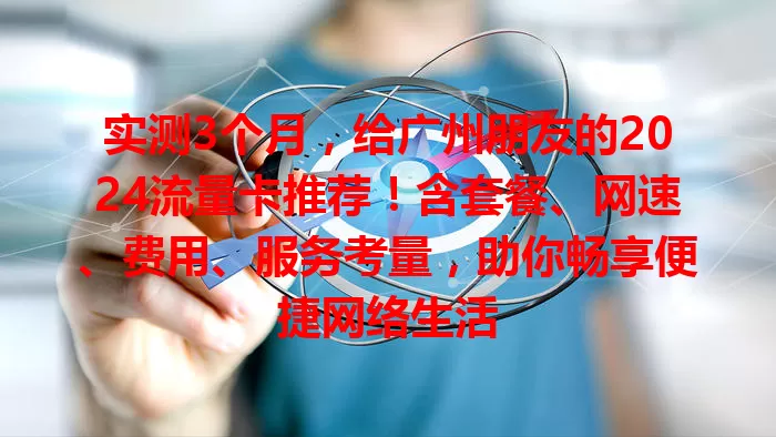 实测3个月，给广州朋友的2024流量卡推荐！含套餐、网速、费用、服务考量，助你畅享便捷网络生活