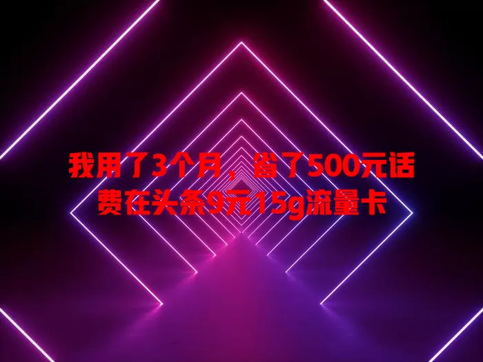 我用了3个月，省了500元话费在头条9元15g流量卡