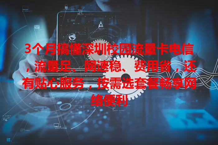 3个月搞懂深圳校园流量卡电信，流量足、网速稳、费用省，还有贴心服务，按需选套餐畅享网络便利