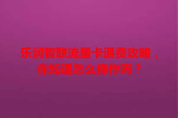 乐润智联流量卡退费攻略，你知道怎么操作吗？