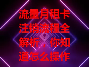流量月租卡注销流程全解析，你知道怎么操作吗？