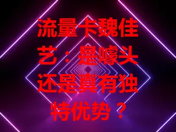 流量卡魏佳艺：是噱头还是真有独特优势？