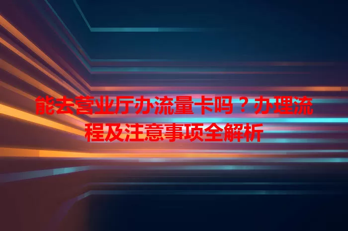能去营业厅办流量卡吗？办理流程及注意事项全解析