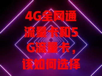 4G全网通流量卡和5G流量卡，该如何选择？