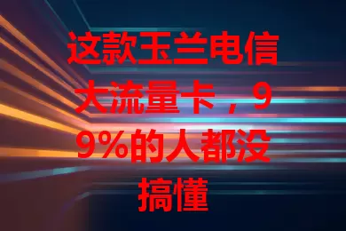 这款玉兰电信大流量卡，99%的人都没搞懂