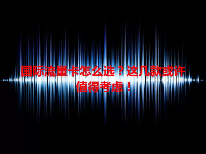 国际流量卡怎么选？这几款或许值得考虑！