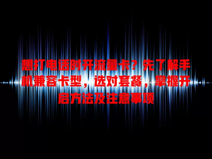 想打电话时开流量卡？先了解手机兼容卡型，选对套餐，掌握开启方法及注意事项