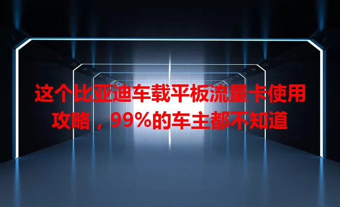 这个比亚迪车载平板流量卡使用攻略，99%的车主都不知道