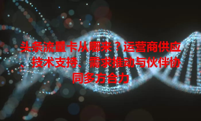 头条流量卡从哪来？运营商供应、技术支持、需求推动与伙伴协同多方合力