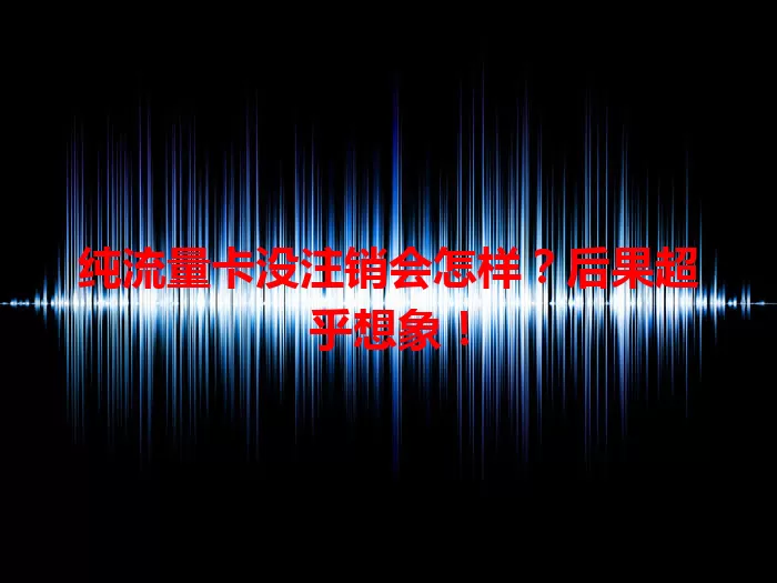 纯流量卡没注销会怎样？后果超乎想象！