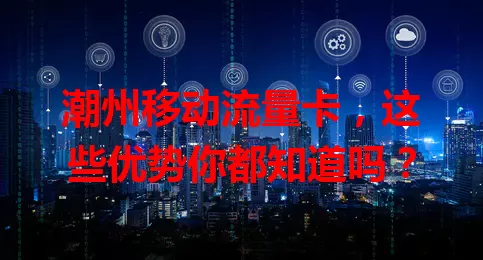 潮州移动流量卡，这些优势你都知道吗？