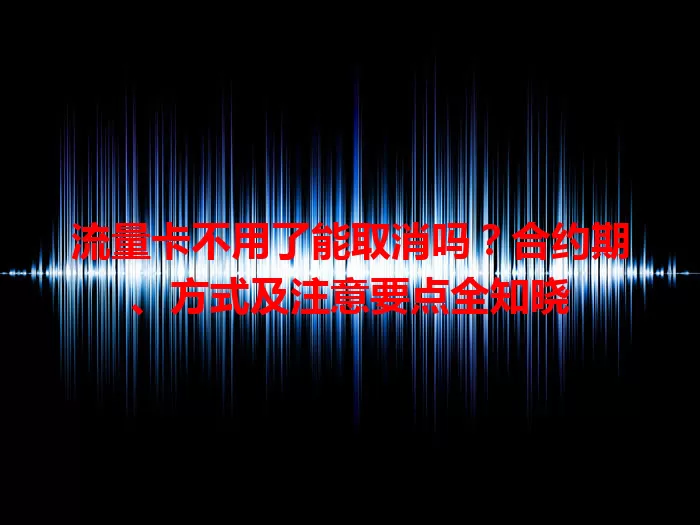 流量卡不用了能取消吗？合约期、方式及注意要点全知晓