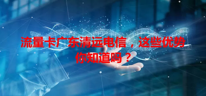 流量卡广东清远电信，这些优势你知道吗？
