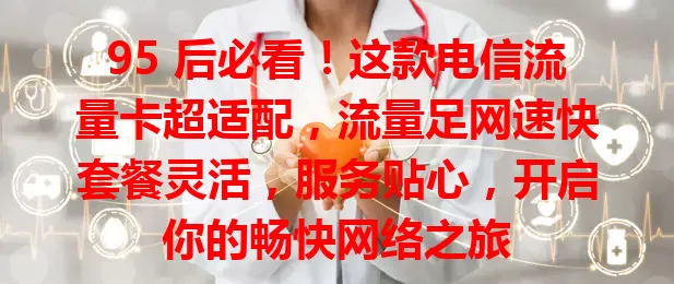 95 后必看！这款电信流量卡超适配，流量足网速快套餐灵活，服务贴心，开启你的畅快网络之旅
