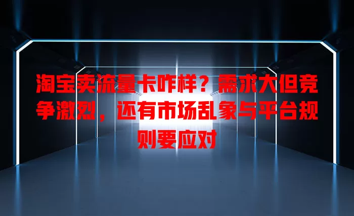淘宝卖流量卡咋样？需求大但竞争激烈，还有市场乱象与平台规则要应对