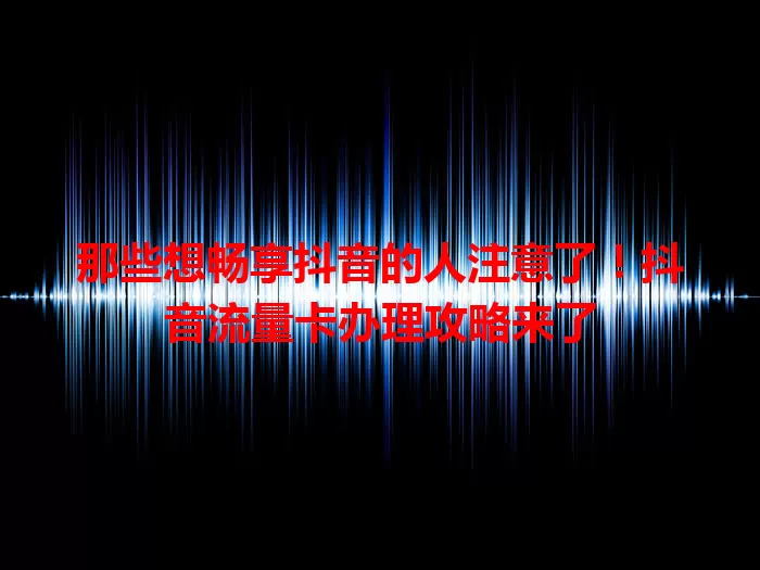 那些想畅享抖音的人注意了！抖音流量卡办理攻略来了