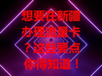 想要在新疆办理流量卡？这些要点你得知道！