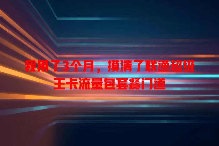 我用了3个月，摸清了联通超级王卡流量包套餐门道
