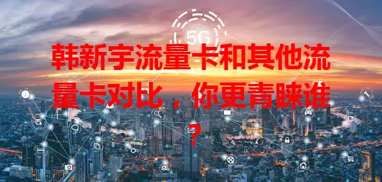 韩新宇流量卡和其他流量卡对比，你更青睐谁？