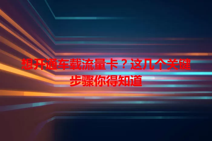 想开通车载流量卡？这几个关键步骤你得知道