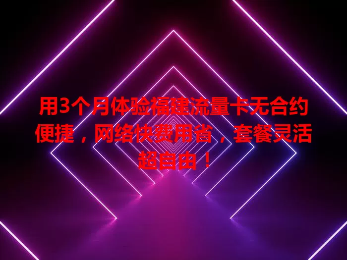 用3个月体验福建流量卡无合约便捷，网络快费用省，套餐灵活超自由！