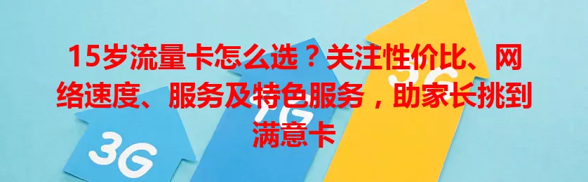 15岁流量卡怎么选？关注性价比、网络速度、服务及特色服务，助家长挑到满意卡