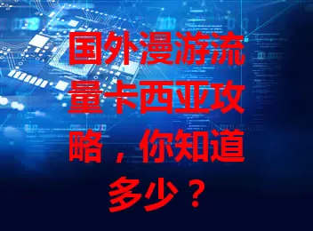国外漫游流量卡西亚攻略，你知道多少？