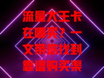 流量大王卡在哪买？一文带你找到靠谱购买渠道