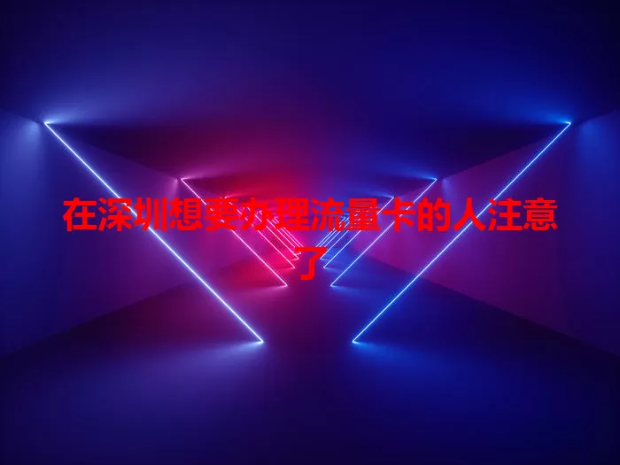 在深圳想要办理流量卡的人注意了