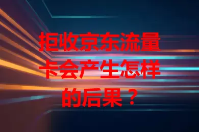 拒收京东流量卡会产生怎样的后果？