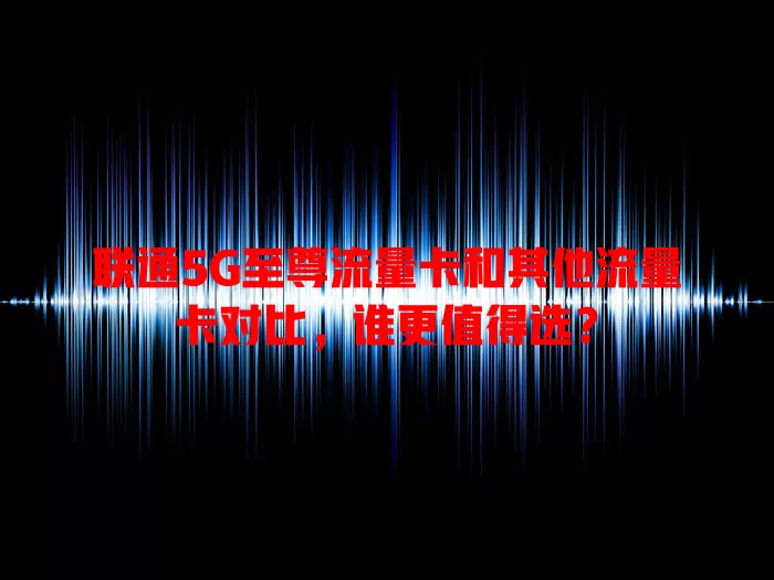 联通5G至尊流量卡和其他流量卡对比，谁更值得选？