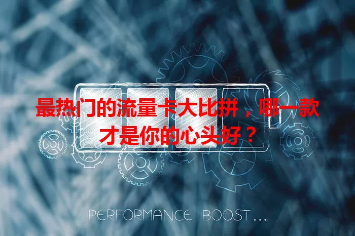 最热门的流量卡大比拼，哪一款才是你的心头好？