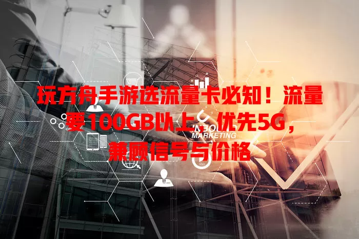 玩方舟手游选流量卡必知！流量要100GB以上，优先5G，兼顾信号与价格