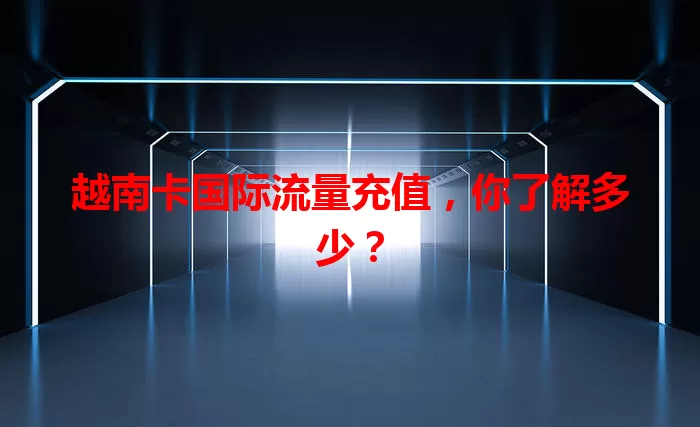 越南卡国际流量充值，你了解多少？