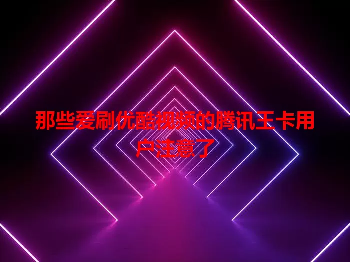 那些爱刷优酷视频的腾讯王卡用户注意了