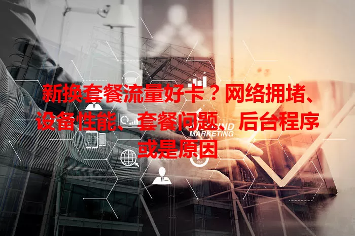 新换套餐流量好卡？网络拥堵、设备性能、套餐问题、后台程序或是原因