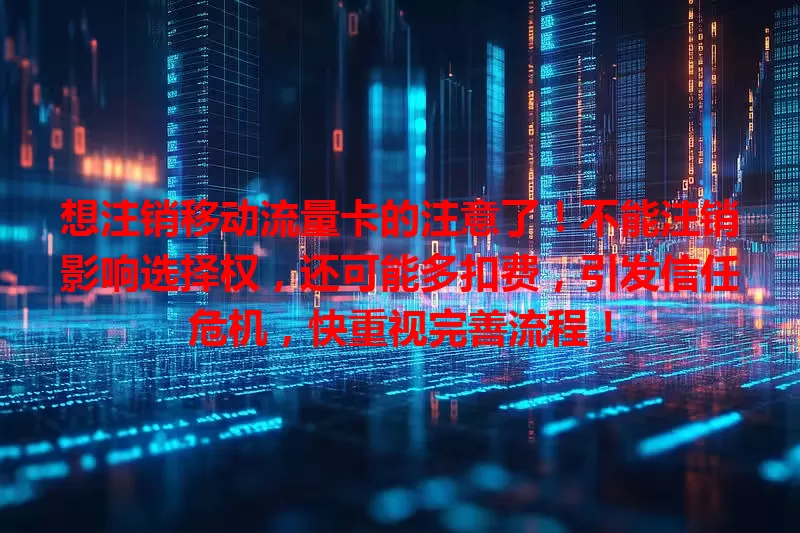 想注销移动流量卡的注意了！不能注销影响选择权，还可能多扣费，引发信任危机，快重视完善流程！