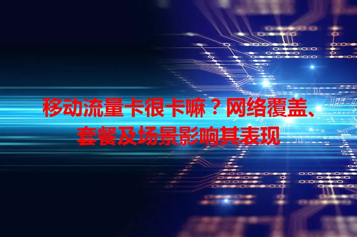 移动流量卡很卡嘛？网络覆盖、套餐及场景影响其表现